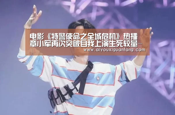 电影《特警使命之全城危机》热播 章小军再次突破自我上演生死较量-爱游戏app(图1) 爱游戏app下载
