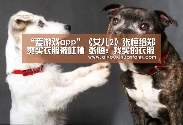 “爱游戏app”《女儿2》张恒给郑爽买衣服被吐槽 张恒:我买的衣服配不上你(图1) 爱游戏下载
